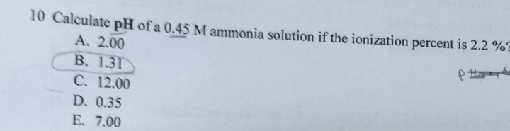 10 Calculate pH of a 0.45 M ammonia solution if the ionization percent is 2.2 %?
A. 2.00
B. 1.31
C. 12.00
D. 0.35
E. 7.00
