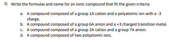 1) Write the formulas and name for an ionic compound that fit the given criteria:
a. A compound composed of a group 1A cation and a polyatomic ion with a -3
charge.
b. A compound composed of a group 6A anion and a +3 charged transition metal.
c. A compound composed of a group 2A cation and a group 7A anion.
d. A compound composed of two polyatomic ions.
