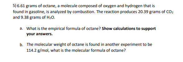 5) 6.61 grams of octane, a molecule composed of oxygen and hydrogen that is
found in gasoline, is analyzed by combustion. The reaction produces 20.39 grams of CO2
and 9.38 grams of H2O.
a. What is the empirical formula of octane? Show calculations to support
your answers.
b. The molecular weight of octane is found in another experiment to be
114.2 g/mol, what is the molecular formula of octane?
