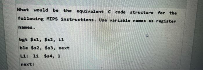 What would be the equivalent C code structure for the
following MIPS instructions. Use variable names as register
names.
bgt $s1, $s2, L1
ble $s2, $s3, next
L1: li $4, 1
next:
