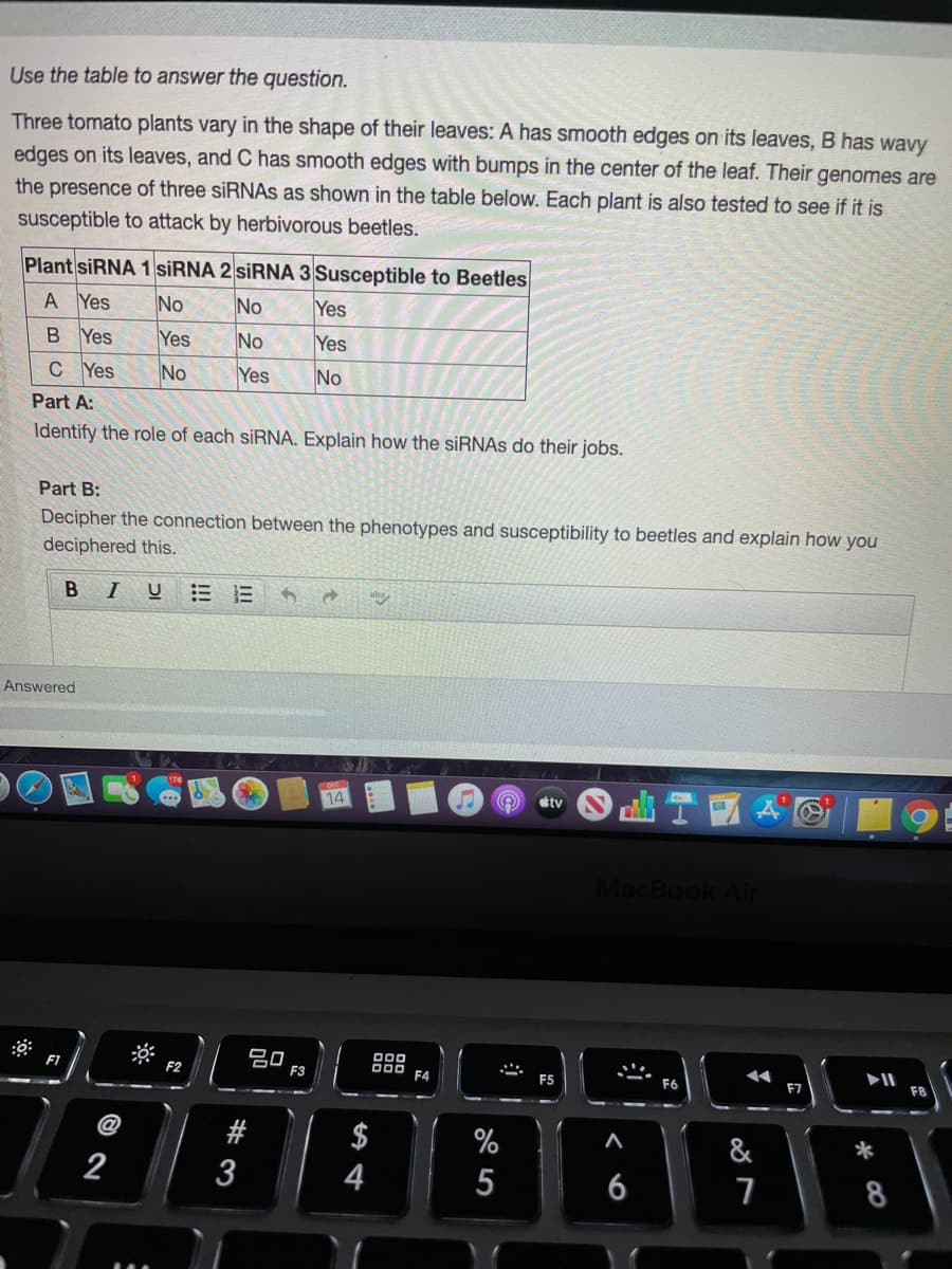 Use the table to answer the question.
Three tomato plants vary in the shape of their leaves: A has smooth edges on its leaves, B has wavy
edges on its leaves, and C has smooth edges with bumps in the center of the leaf. Their genomes are
the presence of three siRNAs as shown in the table below. Each plant is also tested to see if it is
susceptible to attack by herbivorous beetles.
Plant SIRNA 1 SİRNA 2 SİRNA 3 Susceptible to Beetles
A Yes
No
No
Yes
B Yes
Yes
No
Yes
C Yes
No
Yes
No
Part A:
Identify the role of each siRNA. Explain how the siRNAS do their jobs.
Part B:
Decipher the connection between the phenotypes and susceptibility to beetles and explain how you
deciphered this.
B IU
Answered
14
tv
MacBook Air
20
F3
F1
F2
F4
F5
F7
F8
$
4
%
&
*
2
6
8
# 3
