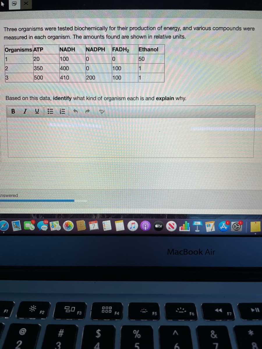 Three organisms were tested biochemically for their production of energy, and various compounds were
measured in each organism. The amounts found are shown in relative units.
Organisms ATP
20
NADH
NADPH FADH2
Ethanol
1
100
50
2
350
400
100
3
500
410
200
100
1
Based on this data, identify what kind of organism each is and explain why.
В I
UEE
nswered
tv
MacBook Air
吕0
F3
O00
D00 F4
F1
F5
F6
F7
$
%
&
2
3
4
t
