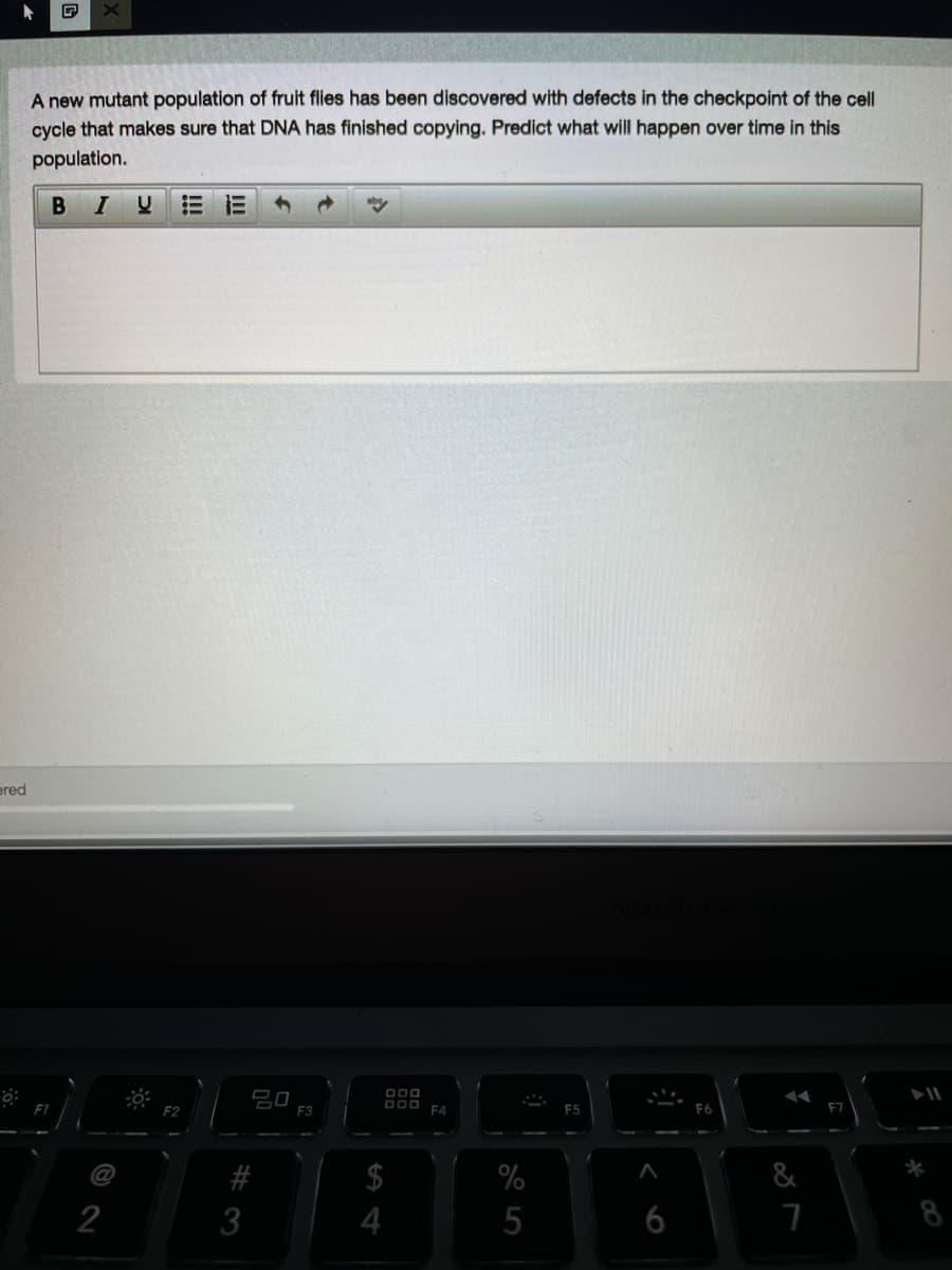 A new mutant population of fruit flies has been discovered with defects in the checkpoint of the cell
cycle that makes sure that DNA has finished copying. Predict what will happen over time in this
population.
BIU
ered
吕口
D00
DOO
F4
E3
E5
F6
F7
@
%
&
3
5
6
8
%244

