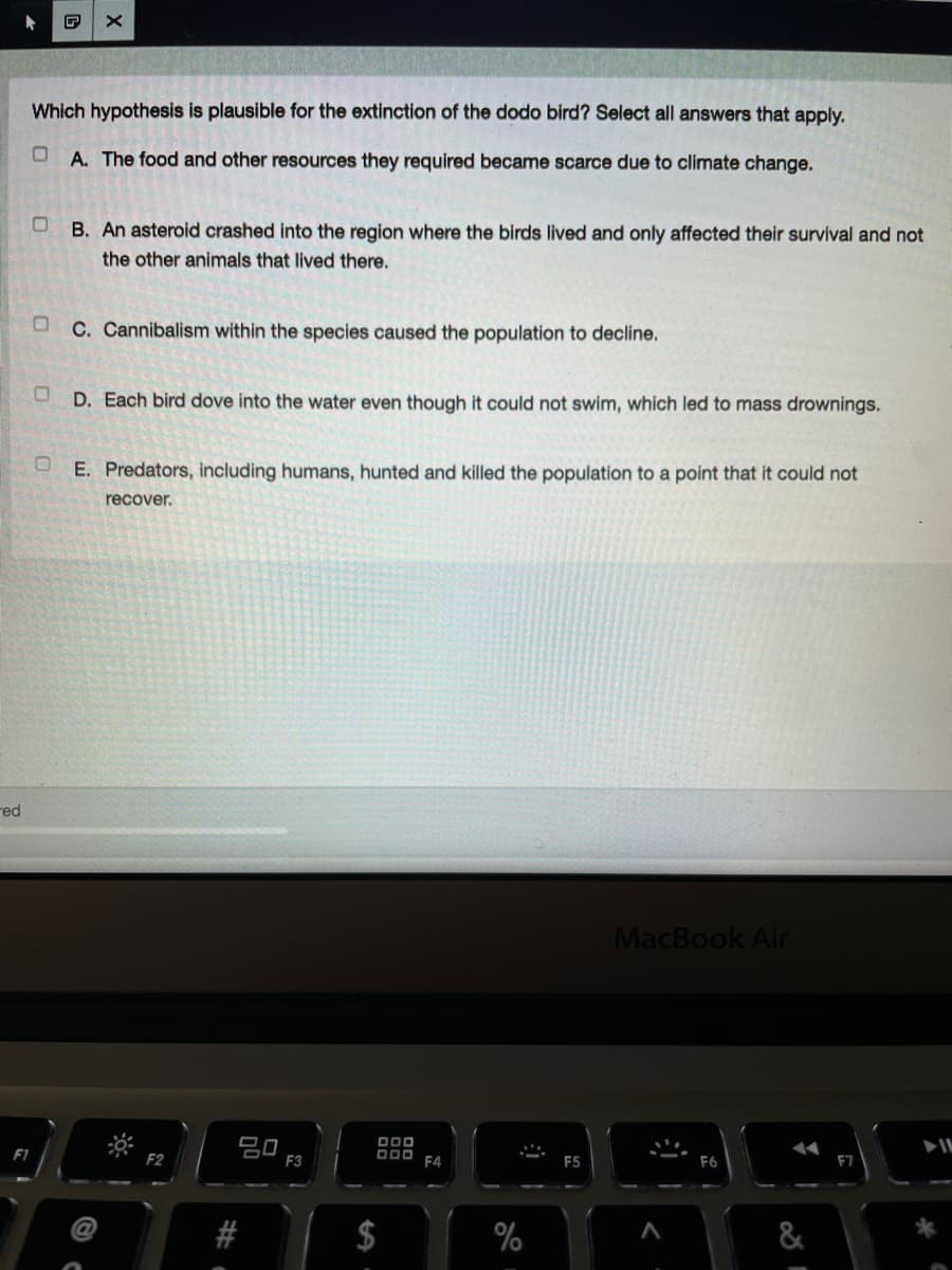 Which hypothesis is plausible for the extinction of the dodo bird? Select all answers that apply.
A. The food and other resources they required became scarce due to climate change.
B. An asteroid crashed into the region where the birds lived and only affected their survival and not
the other animals that lived there.
C. Cannibalism within the species caused the population to decline.
D. Each bird dove into the water even though it could not swim, which led to mass drownings.
U E. Predators, including humans, hunted and killed the population to a point that it could not
recover.
red
MacBook Air
80
F3
F1
DO0 F4
F2
F5
F7
%
&
%24
23
