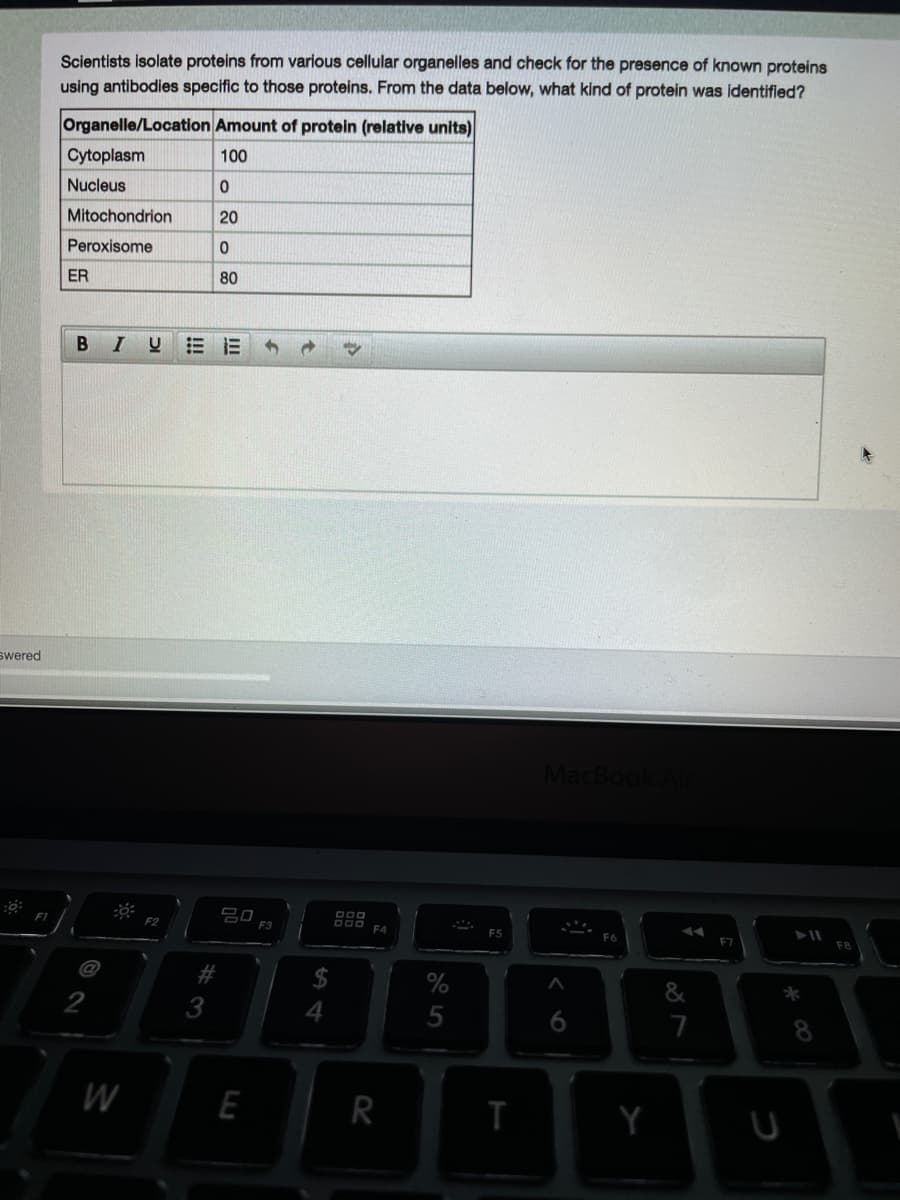 Scientists isolate proteins from various cellular organelles and check for the presence of known proteins
using antibodies specific to those proteins. From the data below, what kind of protein was identified?
Organelle/Location Amount of protein (relative units)
Cytoplasm
100
Nucleus
Mitochondrion
20
Peroxisome
ER
80
B IU
swered
MacBook
20
F3
F4
#
%
3
4
6
7
8.
W
