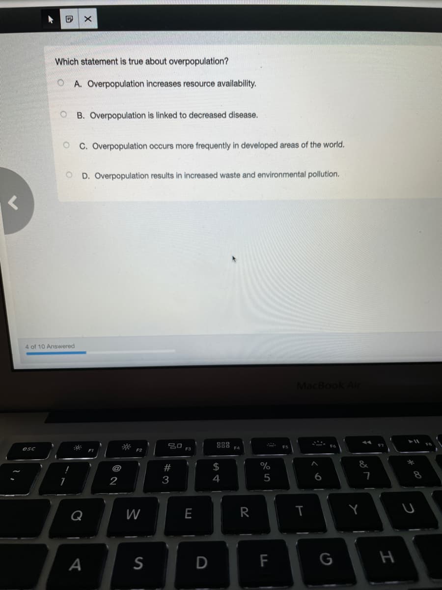 Which statement is true about overpopulation?
O A. Overpopulation increases resource availability.
O B. Overpopulation is linked to decreased disease.
C. Overpopulation occurs more frequently in developed areas of the world.
D. Overpopulation results in increased waste and environmental pollution.
4 of 10 Answered
MacBook Air
딤 FS
담 FA
esc
F2
#
2$
&
2
3
4
6
7
8
W
R
Y
A
S
F
G
H
