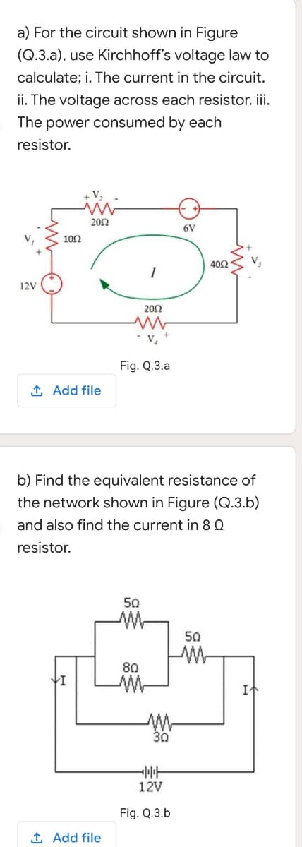 a) For the circuit shown in Figure
(Q.3.a), use Kirchhoff's voltage law to
calculate; i. The current in the circuit.
ii. The voltage across each resistor. iii.
The power consumed by each
resistor.
202
6V
102
402
12V
20Ω
V,
Fig. Q.3.a
1 Add file
b) Find the equivalent resistance of
the network shown in Figure (Q.3.b)
and also find the current in 8 Q
resistor.
50
50
W-
80
30
12V
Fig. Q.3.b
1 Add file
