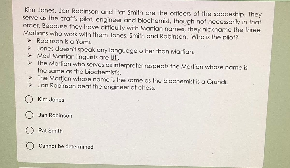 Kim Jones, Jan Robinson and Pat Smith are the officers of the spaceship. They
serve as the craft's pilot, engineer and biochemist, though not necessarily in that
order. Because they have difficulty with Martian names, they nickname the three
Martians who work with them Jones, Smith and Robinson. Who is the pilot?
➤ Robinson is a Yomi.
Jones doesn't speak any language other than Martian.
Most Martian linguists are Uti.
The Martian who serves as interpreter respects the Martian whose name is
the same as the biochemist's.
The Martjan whose name is the same as the biochemist is a Grundi.
Jan Robinson beat the engineer at chess.
Kim Jones
Jan Robinson
Pat Smith
Cannot be determined