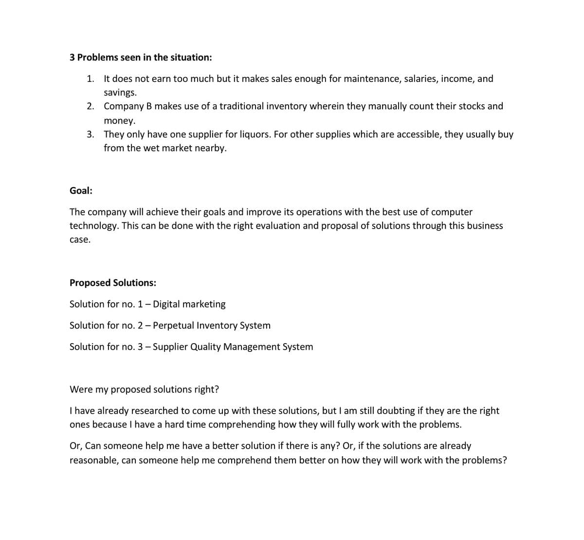 3 Problems seen in the situation:
1. It does not earn too much but it makes sales enough for maintenance, salaries, income, and
savings.
2. Company B makes use of a traditional inventory wherein they manually count their stocks and
money.
3. They only have one supplier for liquors. For other supplies which are accessible, they usually buy
from the wet market nearby.
Goal:
The company will achieve their goals and improve its operations with the best use of computer
technology. This can be done with the right evaluation and proposal of solutions through this business
case.
Proposed Solutions:
Solution for no. 1- Digital marketing
Solution for no. 2 – Perpetual Inventory System
Solution for no. 3 – Supplier Quality Management System
Were my proposed solutions right?
I have already researched to come up with these solutions, but I am still doubting if they are the right
ones because I have a hard time comprehending how they will fully work with the problems.
Or, Can someone help me have a better solution if there is any? Or, if the solutions are already
reasonable, can someone help me comprehend them better on how they will work with the problems?
