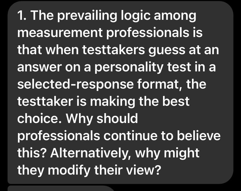 1. The prevailing logic among
measurement professionals is
that when testtakers guess at an
answer on a personality test in a
selected-response format, the
testtaker is making the best
choice. Why should
professionals continue to believe
this? Alternatively, why might
they modify their view?