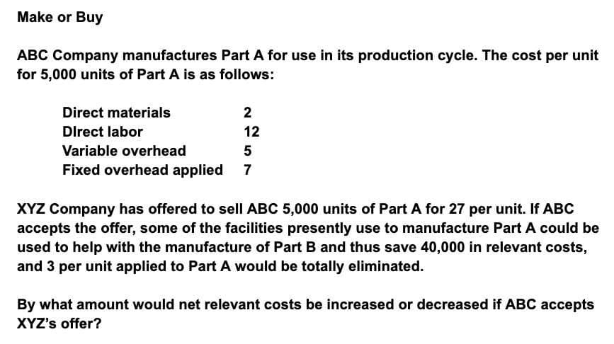 Make or Buy
ABC Company manufactures Part A for use in its production cycle. The cost per unit
for 5,000 units of Part A is as follows:
Direct materials
Direct labor
Variable overhead
Fixed overhead applied
2
12
5
XYZ Company has offered to sell ABC 5,000 units of Part A for 27 per unit. If ABC
accepts the offer, some of the facilities presently use to manufacture Part A could be
used to help with the manufacture of Part B and thus save 40,000 in relevant costs,
and 3 per unit applied to Part A would be totally eliminated.
By what amount would net relevant costs be increased or decreased if ABC accepts
XYZ's offer?