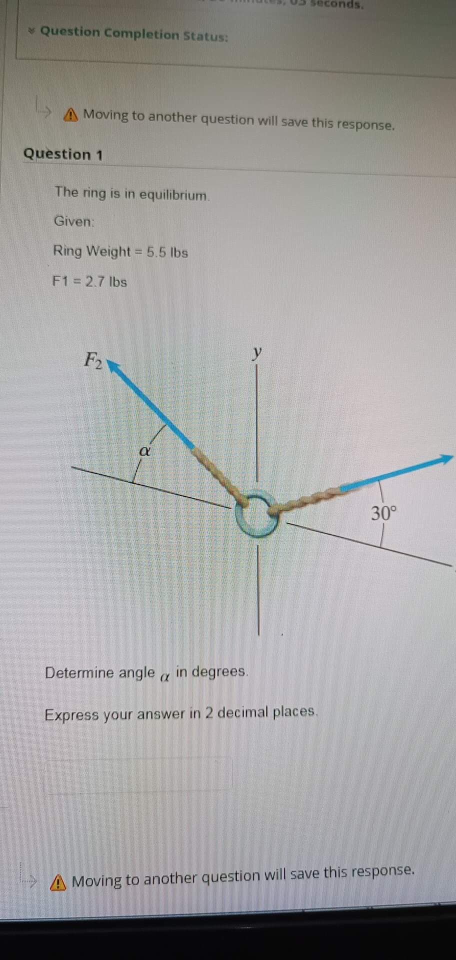 Question Completion Status:
A Moving to another question will save this response.
Question 1
The ring is in equilibrium.
Given:
Ring Weight = 5.5 lbs
F1 = 2.7 lbs
F2
Q
econds.
y
Determine angle in degrees.
C
Express your answer in 2 decimal places.
30°
A Moving to another question will save this response.