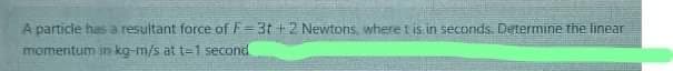 A particle has a resultant force of F=3t+2 Newtons, where t is in seconds. Determine the linear
momentum in kg-m/s at t-1 second