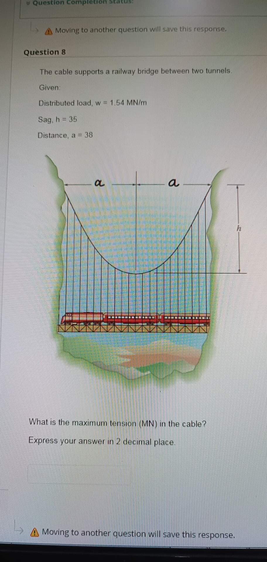 * Question Completion status:
A Moving to another question will save this response.
Question 8
The cable supports a railway bridge between two tunnels.
Given:
Distributed load, w = 1.54 MN/m
Sag, h = 35
Distance, a = 38
OL
What is the maximum tension (MN) in the cable?
Express your answer in 2 decimal place.
A Moving to another question will save this response.