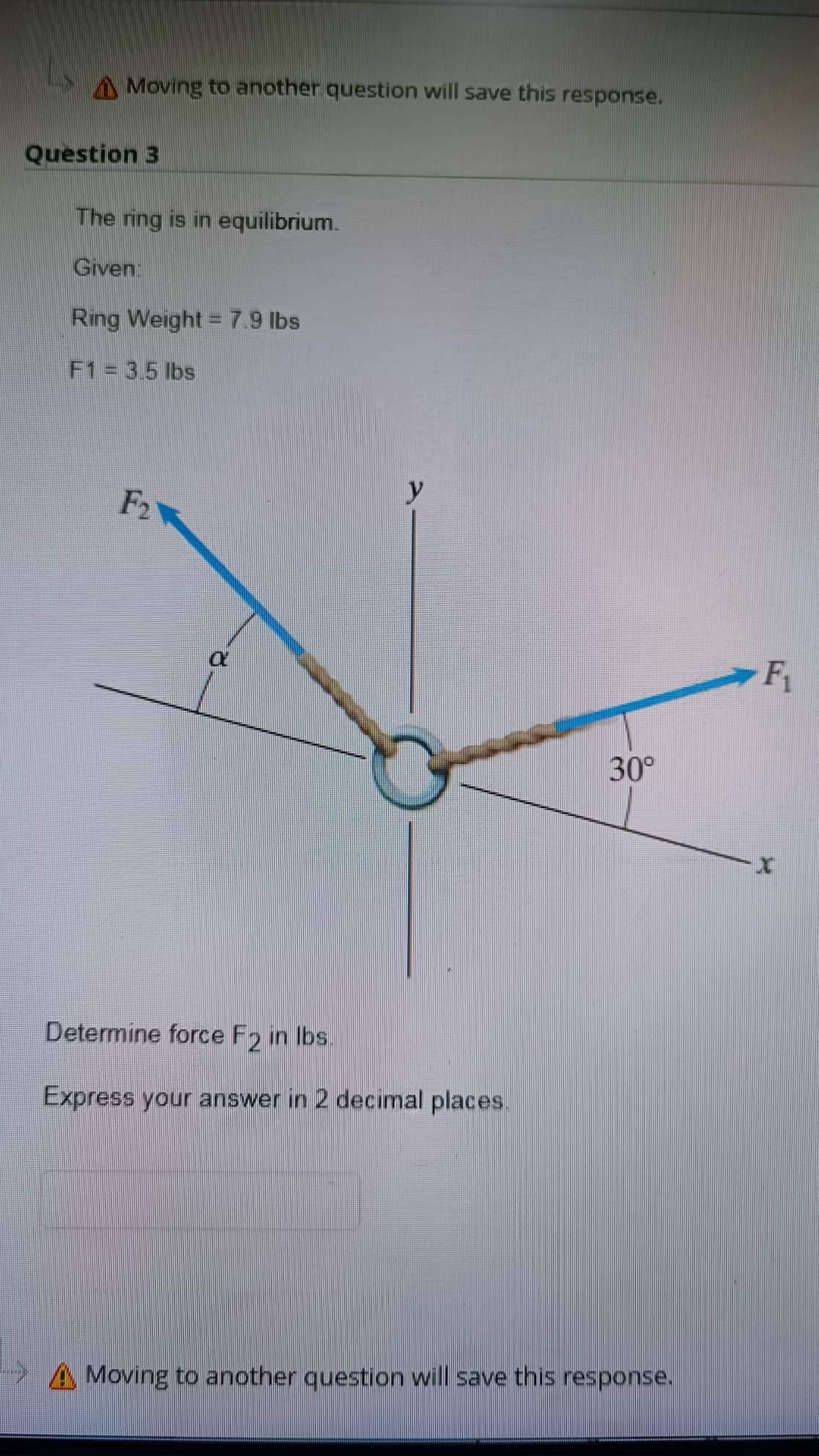 Moving to another question will save this response.
Question 3
The ring is in equilibrium.
Given:
Ring Weight = 7.9 lbs
F1 = 3.5 lbs
F2
a
y
Determine force F2 in lbs.
Express your answer in 2 decimal places.
30°
Moving to another question will save this response.
F₁
X