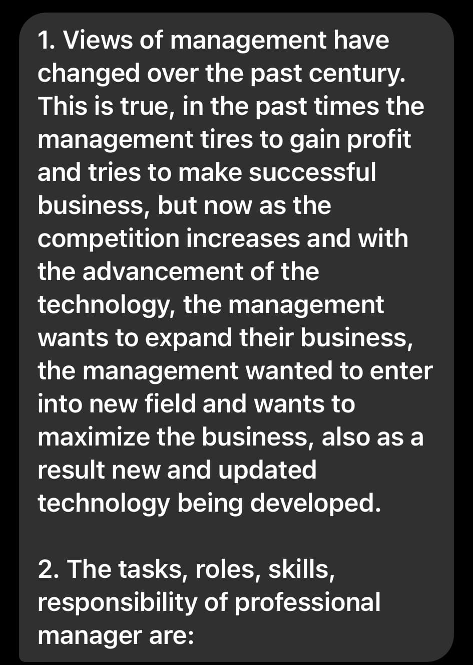 1. Views of management have
changed over the past century.
This is true, in the past times the
management tires to gain profit
and tries to make successful
business, but now as the
competition increases and with
the advancement of the
technology, the management
wants to expand their business,
the management wanted to enter
into new field and wants to
maximize the business, also as a
result new and updated
technology being developed.
2. The tasks, roles, skills,
responsibility of professional
manager are: