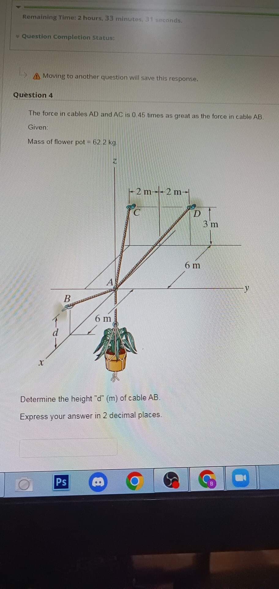 Remaining Time: 2 hours, 33 minutes, 31 seconds.
> Question Completion Status:
Moving to another question will save this response.
Question 4
The force in cables AD and AC is 0.45 times as great as the force in cable AB.
Given:
Mass of flower pot = 62.2 kg.
X
B
6 m
Ps
R
-2 m---2 m-
Determine the height "d" (m) of cable AB.
Express your answer in 2 decimal places.
A
6 m
3 m