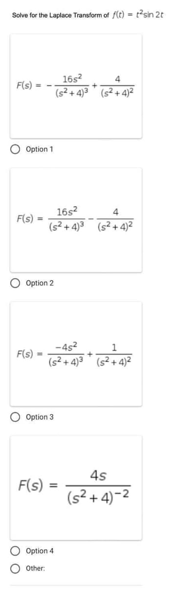 Solve for the Laplace Transform of f(t) = t²sin 2t
F(s) =
Option 1
F(s) =
O Option 2
F(s)
=
F(s)
16s²
(s²+4)³
Option 3
Other:
16s²
4
(s²+4)3³ (s²+4)²
Option 4
-4s²
1
(s²+4)³ (s²2+4)²
=
+
4
(s²+4)²
+
4s
(s²+4)-2