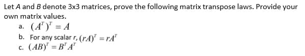Let A and B denote 3x3 matrices, prove the following matrix transpose laws. Provide your
own matrix values.
a. (A¹)¹ = A
b. For any scalar r, (rA)=rA
c. (AB)¹ =B¹ AT