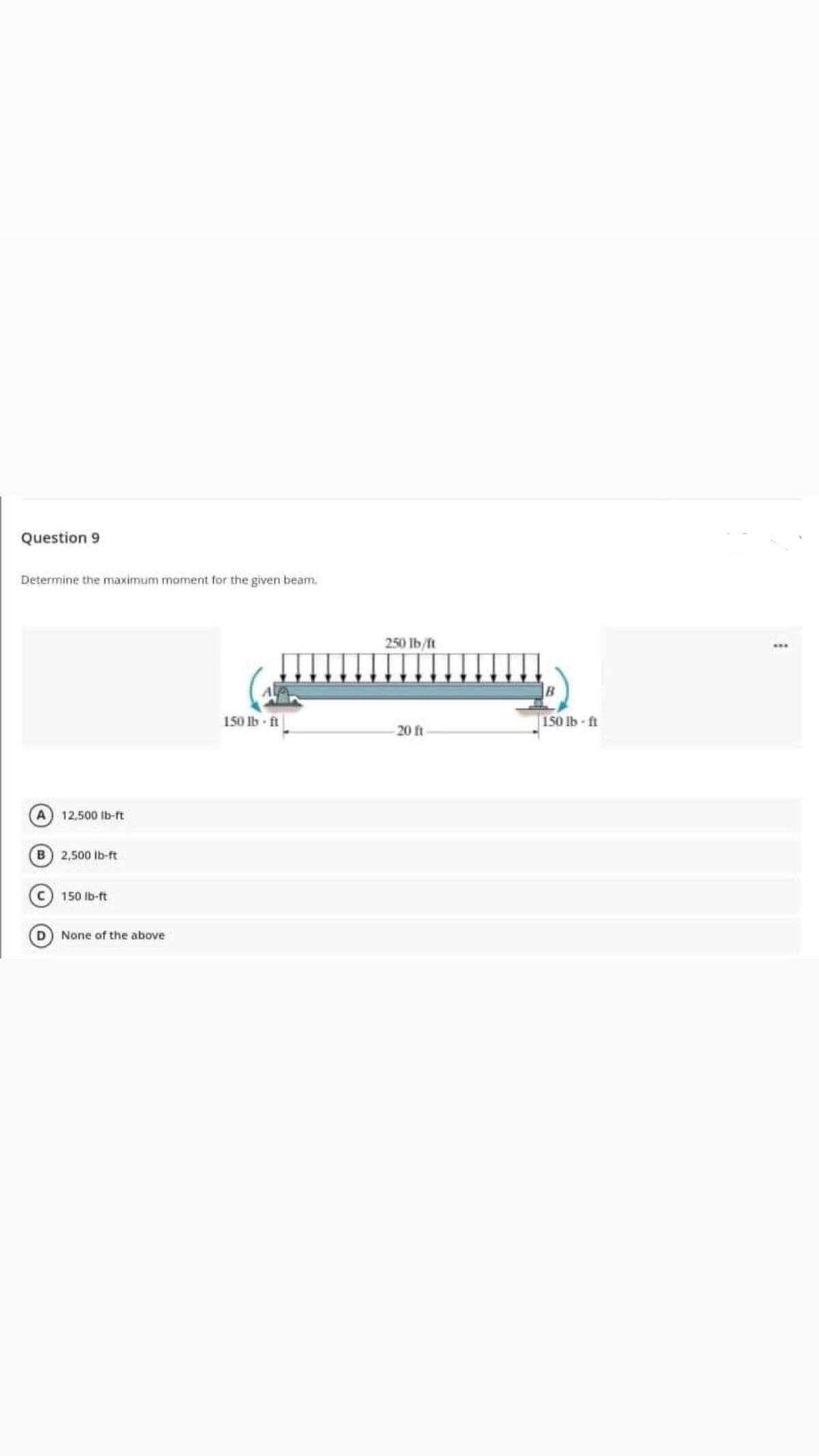 Question 9
Determine the maximum moment for the given beam.
A
12.500 lb-ft
B 2,500 lb-ft
C 150 lb-ft
D
None of the above
150 lb-ft
250 lb/ft
-20 ft
150 lb-ft
***