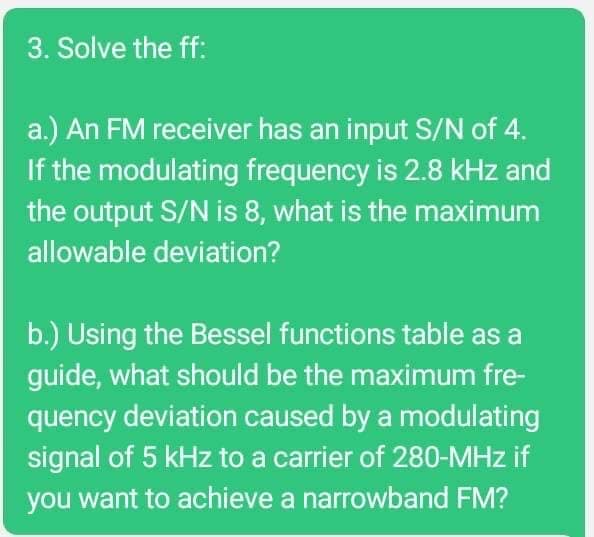 3. Solve the ff:
a.) An FM receiver has an input S/N of 4.
If the modulating frequency is 2.8 kHz and
the output S/N is 8, what is the maximum
allowable deviation?
b.) Using the Bessel functions table as a
guide, what should be the maximum fre-
quency deviation caused by a modulating
signal of 5 kHz to a carrier of 280-MHz if
you want to achieve a narrowband FM?