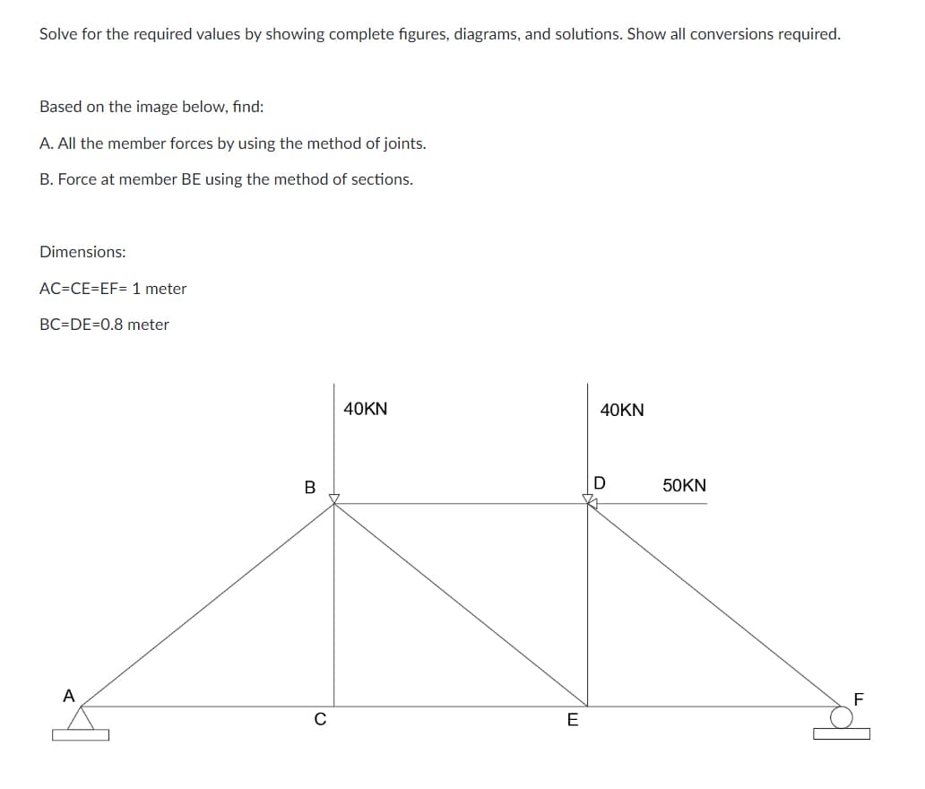 Solve for the required values by showing complete figures, diagrams, and solutions. Show all conversions required.
Based on the image below, find:
A. All the member forces by using the method of joints.
B. Force at member BE using the method of sections.
Dimensions:
AC-CE=EF= 1 meter
BC=DE=0.8 meter
A
B
40KN
E
40KN
50KN
F