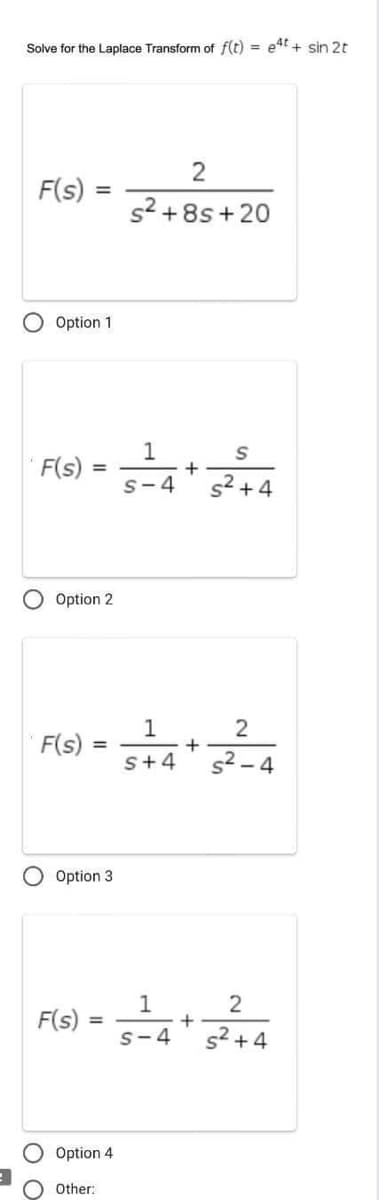 Solve for the Laplace Transform of f(t) = e4t+ sin 2t
F(s)
O Option 1
F(s)
=
=
O Option 2
F(s) =
F(s)
Option 3
=
Option 4
Other:
2
s²+8s+20
1
S
5²4 +5²²+4
S-4
1
S+4
1
S-4
+
+
2
s²-4
2
s² +4