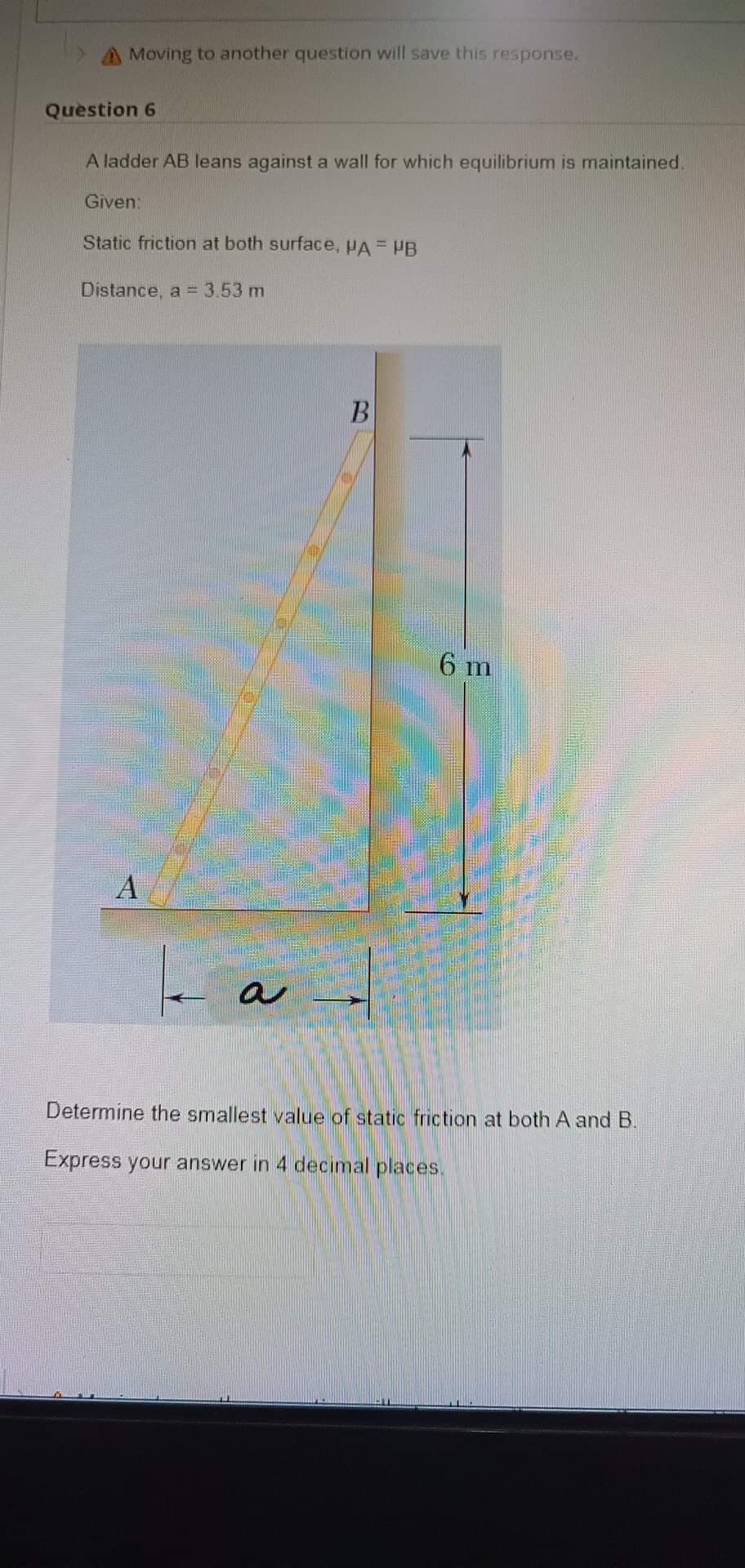 Moving to another question will save this response.
Question 6
A ladder AB leans against a wall for which equilibrium is maintained.
Given:
Static friction at both surface, PA = PB
Distance, a = 3.53 m
B
|_ ad
6 m
Determine the smallest value of static friction at both A and B.
Express your answer in 4 decimal places.