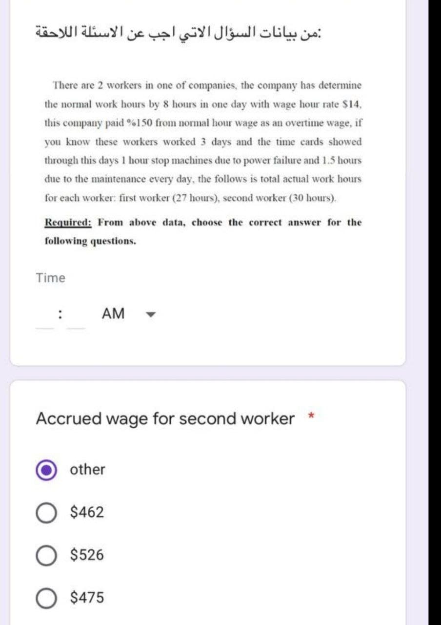 :من بيانات السؤال الاتي اجب عن الاسئلة اللاحقة
There are 2 workers in one of companies, the company has determine
the normal work hours by 8 hours in one day with wage hour rate $14,
this company paid %150 from normal hour wage as an overtime wage, if
you know these workers worked 3 days and the time cards showed
through this days 1 hour stop machines due to power failure and 1.5 hours
due to the maintenance every day, the follows is total actual work hours
for each worker: first worker (27 hours), second worker (30 hours).
Required: From above data, choose the correct answer for the
following questions.
Time
:
AM
Accrued wage for second worker
other
$462
$526
$475