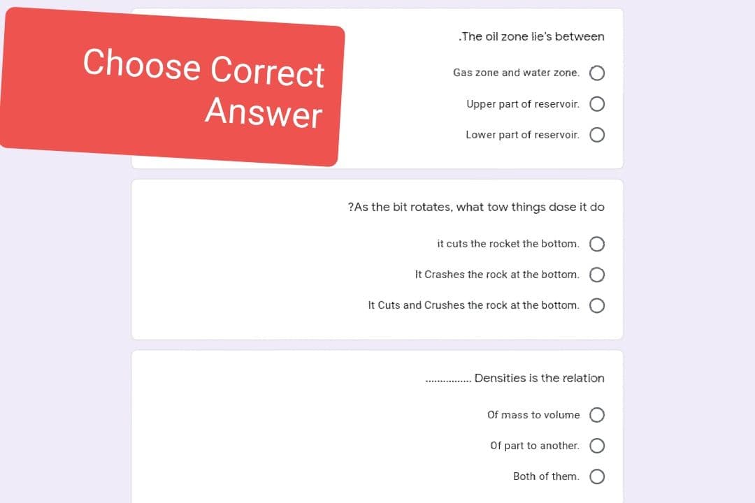 Choose Correct
Answer
.The oil zone lie's between
Gas zone and water zone.
Upper part of reservoir.
Lower part of reservoir.
it cuts the rocket the bottom.
?As the bit rotates, what tow things dose it do
It Crashes the rock at the bottom.
It Cuts and Crushes the rock at the bottom.
Of mass to volume
ΟΟΟ
Densities is the relation
Of part to another.
ㅇ ㅇㅇㅇ
Both of them.