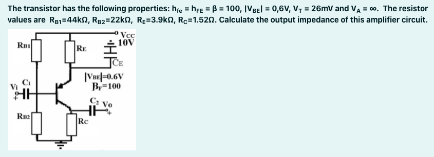 The transistor has the following properties: hfe = hfE = B = 100, IVBEI = 0,6V, V, = 26mV and VA = 0. The resistor
values are R81=44kN, Rg2=22kN, Rɛ=3.9kN, Rc=1.520. Calculate the output impedance of this amplifier circuit.
%3D
Vcc
10V
RBI
RE
JCE
|VBE|=0.6V
B=100
C2
Vo
RB2|
Rc
