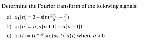 Determine the Fourier transform of the following signals:
2лп
a) x1[n] = 2 – sin(2" + )
b) х2[n] %3D п(и\п+ 1]- u\п-1])
c) x3(t) = (e¬at sin(wot))u(t) where a > 0
