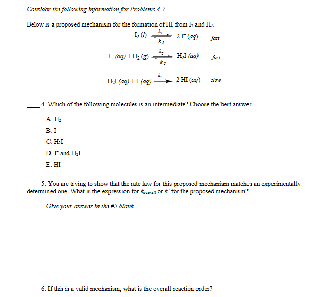 Consider the following information for Problems 4-7.
Below is a proposed mechanism for the formation of HI from I2 and H2.
k₁
12 (1)
21-(aq)
fast
kj
I- (aq) + H2(g)
-
H₂I (aq)
fast
kz
k₁
H₂I (aq) + I-(aq)
2 HI (aq)
slow
4. Which of the following molecules is an intermediate? Choose the best answer.
A. H₂
В.Г
C. H₂I
D. I and H₂I
E. HI
5. You are trying to show that the rate law for this proposed mechanism matches an experimentally
determined one. What is the expression for overall or k' for the proposed mechanism?
Give your answer in the #5 blank.
6. If this is a valid mechanism, what is the overall reaction order?