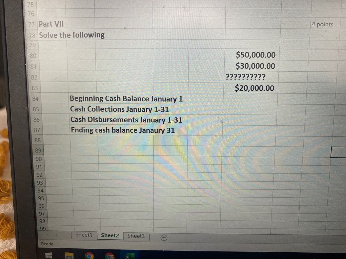 75
76
77 Part VII
4 points
78 Solve the following
79
$50,000.00
$30,000.00
??????????
80
81
82
83
$20,000.00
84
Beginning Cash Balance January 1
85
Cash Collections January 1-31
86
Cash Disbursements January 1-31
87
Ending cash balance Janaury 31
88
89
90
91
92
93
94
95
96
97
98
99
Sheet1
Sheet2
Sheet3
Ready
