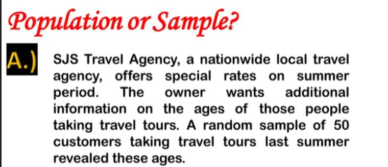 Population or Sample?
A.) SJS Travel Agency, a nationwide local travel
agency, offers special rates on summer
period.
information on the ages of those people
taking travel tours. A random sample of 50
customers taking travel tours last summer
revealed these ages.
The
owner
wants
additional
