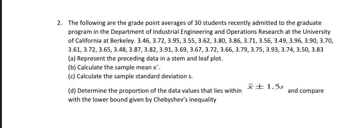 2. The following are the grade point averages of 30 students recently admitted to the graduate
program in the Department of Industrial Engineering and Operations Research at the University
of California at Berkeley. 3.46, 3.72, 3.95, 3.55, 3.62, 3.80, 3.86, 3.71, 3.56, 3.49, 3.96, 3.90, 3.70,
3.61, 3.72, 3.65, 3.48, 3.87, 3.82, 3.91, 3.69, 3.67,3.72, 3.66, 3.79, 3.75, 3.93, 3.74, 3.50, 3.83
(a) Represent the preceding data in a stem and leaf plot.
(b) Calculate the sample mean x.
(c) Calculate the sample standard deviation s.
x±1.5s
(d) Determine the proportion of the data values that lies within
with the lower bound given by Chebyshev's inequality
and compare
