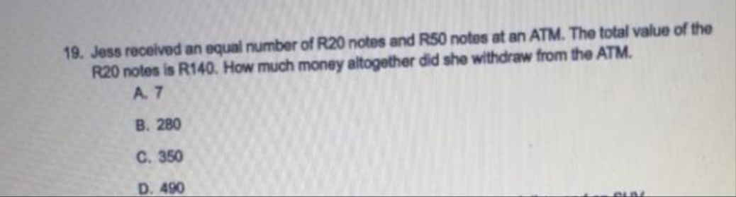 19. Jess received an equal number of R20 notes and R50 notes at an ATM. The total value of the
R20 notes is R140. How much money altogether did she withdraw from the ATM.
A. 7
B. 280
C. 350
D. 490