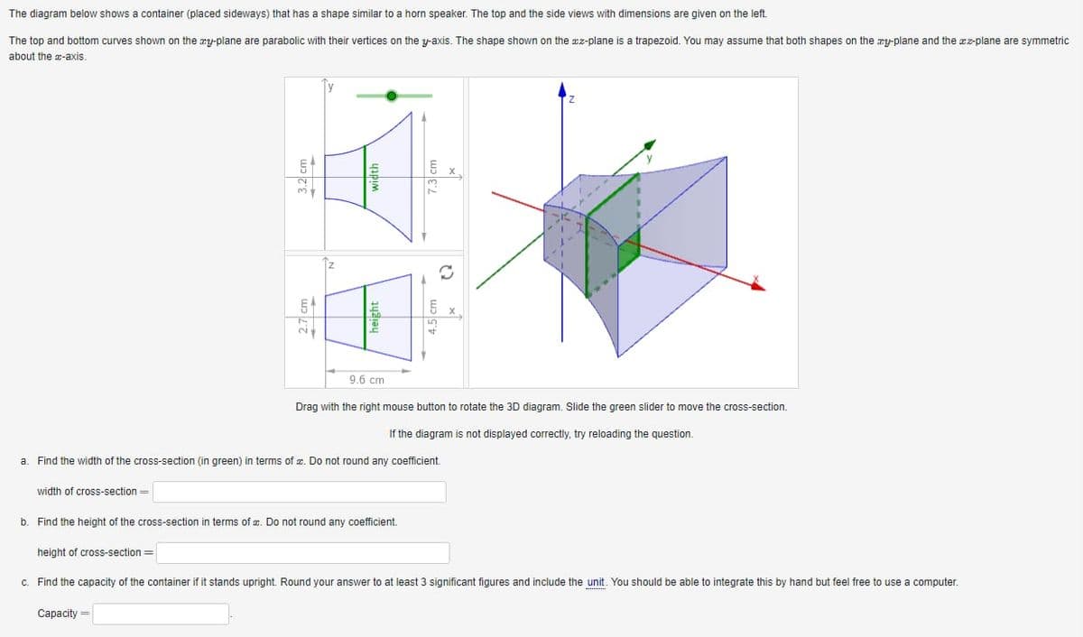 The diagram below shows a container (placed sideways) that has a shape similar to a horn speaker. The top and the side views with dimensions are given on the left.

The top and bottom curves shown on the zy-plane are parabolic with their vertices on the y-axis. The shape shown on the zx-plane is a trapezoid. You may assume that both shapes on the zy-plane and the zx-plane are symmetric about the x-axis.

![Container Diagram](container_diagram.jpg)

**Diagram Analysis:**

1. **Top View (zy-plane):**
   - The top view shows a parabola with its vertex on the y-axis.
   - The width of the parabola is labeled as 3.2 cm and the height is 7.3 cm.

2. **Side View (zx-plane):**
   - The side view shows a trapezoid.
   - The height of the trapezoid is given as 4.5 cm.
   - The width is labeled as 9.6 cm at the base and 2.7 cm at the top.

3. **3D View:**
   - The container in 3D is depicted with axes labeled x, y, and z.
   - A cross-section of the container can be moved using the green slider.

**Instructions:**

- Drag with the right mouse button to rotate the 3D diagram. Slide the green slider to move the cross-section.

---

**Questions:**

a. **Find the width of the cross-section (in green) in terms of x. Do not round any coefficient.**

```
width of cross-section = _______
```

b. **Find the height of the cross-section in terms of x. Do not round any coefficient.**

```
height of cross-section = _______
```

c. **Find the capacity of the container if it stands upright. Round your answer to at least 3 significant figures and include the unit. You should be able to integrate this by hand but feel free to use a computer.**

```
Capacity = ________
```

**Note:** If the diagram is not displayed correctly, try reloading the question.