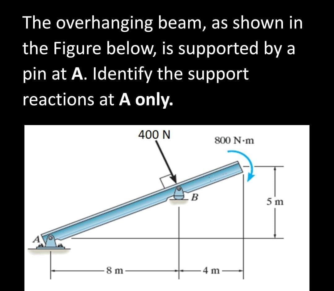 ### Analysis of Support Reactions at Point A for an Overhanging Beam

In this problem, we are presented with an overhanging beam, which is supported by a pin at point A. The objective is to determine the support reactions solely at point A.

#### Figure Description:
The provided figure illustrates an overhanging beam that is fixed at point A. The beam extends horizontally to the right from point A, with point B acting as an intermediate support. Here are the specific details from the figure:

1. **Forces and Moments:**
   - A vertical downward force of 400 N is applied on the beam at a distance of 8 meters to the right of point A.
   - A counterclockwise moment of 800 N·m is applied at the far right end of the beam.
  
2. **Dimensions:**
   - The total length of the beam is 12 meters, divided into two segments: 8 meters from A to B, and 4 meters from B to the end.
   - The height from the beam’s end where the moment is applied to the ground is 5 meters.

#### Problem Statement:
1. **Find the support reactions at point A only.**
   - This includes any horizontal (Ax) and vertical (Ay) reaction forces and a moment (MA) at the point of support.

By examining the diagram, we will need to apply concepts of static equilibrium to solve for the unknown reactions at support A. The conditions of equilibrium will include:
1. The sum of all horizontal forces must be zero.
2. The sum of all vertical forces must be zero.
3. The sum of all moments about point A must be zero.

These principles will be applied to determine the support reactions at point A, ensuring that the beam remains statically balanced under the given forces and moment.