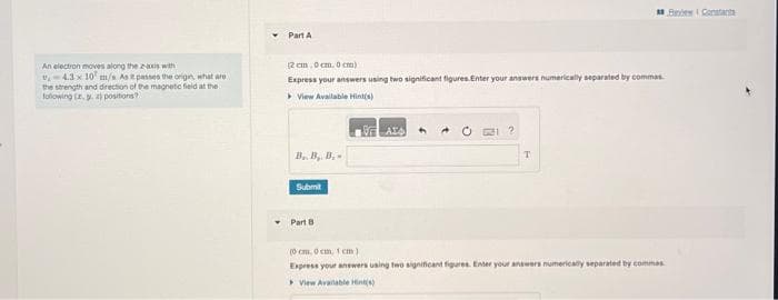 ### Electromagnetic Concepts in Physics

#### Problem Statement
An electron moves along the X-axis with \( v_x = 4.2 \times 10^7 \) m/s. As it passes the origin, what are the strength and direction of the magnetic field at the following (x, y, z) positions?

#### Solution Approach
To solve this problem, we need to understand the motion of an electron in a magnetic field and use the Biot-Savart Law or other relevant electromagnetic equations to calculate the magnetic field strength and direction.

#### Part A

**Position: (2 cm, 0 cm, 0 cm)**

**Problem Requirements:**  
- Express your answers using two significant figures.
- Enter your answers numerically separated by commas.

**Input Box:**
- \( B_x, B_y, B_z = \)

\[ \fbox{\rule{0pt}{2em}\hspace{15em}} \]

**Button:**  
\[ \text{Submit} \]

#### Part B

**Position: (0 cm, 0 cm, 1 cm)**

**Problem Requirements:**  
- Express your answers using two significant figures.
- Enter your answers numerically separated by commas.

**Input Box:**
- \( B_x, B_y, B_z = \)

\[ \fbox{\rule{0pt}{2em}\hspace{15em}} \]

**Button:**  
\[ \text{Submit} \]

**Hints:**  
Click on "View Available Hint(s)" for additional guidance and step-by-step solutions.

This exercise is designed to test your understanding of the principles of electromagnetism and how moving charges generate magnetic fields. Use your knowledge of vector mathematics and electromagnetic theories to solve for the magnetic field components at the specified points in space.

**Note:** The detailed hint system in place will assist you in deriving the correct formulae and steps to reach the solution. Always double-check your units and significant figures for accuracy.