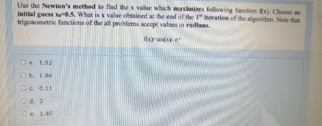 Use the Newton's method to find the x value which maximizes following function f(x). Choose an
initial guess xe-0.5. What is x value obtained at the end of the 1" iteration of the algorithm. Note that
trigonometric functions of the all problems accept values in radians.
f(x)=sin(x)-c
O a. 1.92
O b. 1.86
O c. 0.11
O d. 2
Oe. 1.46