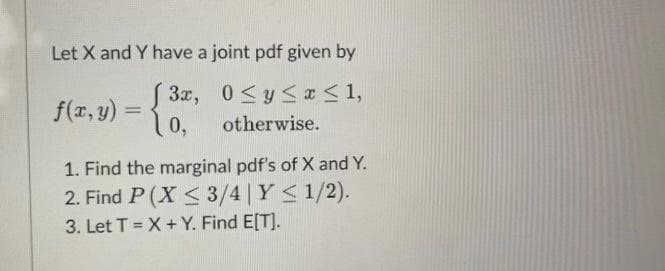 **Title: Joint Probability Density Function Analysis**

**Joint Probability Density Function**

Let \( X \) and \( Y \) have a joint probability density function (pdf) given by:

\[ f(x,y) = \begin{cases} 
3x, & 0 \leq y \leq x \leq 1, \\ 
0, & \text{otherwise}.
\end{cases} \]

**Problems:**

1. **Find the Marginal PDFs of \( X \) and \( Y \):**
   
   Determine the marginal probability density functions of \( X \) and \( Y \).

2. **Find \( P\left( X \leq \frac{3}{4} \mid Y \leq \frac{1}{2} \right) \):**

   Calculate the conditional probability \( P\left( X \leq \frac{3}{4} \mid Y \leq \frac{1}{2} \right) \).

3. **Find \( E[T] \) where \( T = X + Y \):**

   Let \( T = X + Y \). Find the expected value \( E[T] \).

---

**Explanation of Terms and Steps:**

1. **Marginal PDFs:**
   - The marginal pdf of \( X \), \( f_X(x) \), is found by integrating the joint pdf \( f(x,y) \) over all possible values of \( y \).
     \[ f_X(x) = \int_{-\infty}^{\infty} f(x,y) \, dy \]

   - The marginal pdf of \( Y \), \( f_Y(y) \), is found by integrating the joint pdf \( f(x,y) \) over all possible values of \( x \).
     \[ f_Y(y) = \int_{-\infty}^{\infty} f(x,y) \, dx \]

2. **Conditional Probability:**
   - The conditional probability \( P\left( X \leq \frac{3}{4} \mid Y \leq \frac{1}{2} \right) \) requires the joint pdf and the marginal pdf of \( Y \).

3. **Expected Value \( E[T] \):**
   - The expected value \( E[T] \) is calculated by using the definition of expectation for random variables \( X \) and \( Y \).
