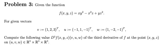 Problem 3: Given the function
For given vectors
f(x, y, z) = xy²x²z+yz².
v := (1,2,3), u:= (-1,1,-1)", w:= (1, -2, -1),
Compute the following value D³ f(x, y, z) (v, u, w) of the third derivative of f at the point (x, y, z)
on (u, v, w) ER³ x R³ x R³.