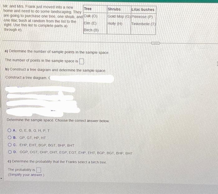 **Mr. and Mrs. Frank's Landscaping Choices**

Mr. and Mrs. Frank just moved into a new home and need to do some landscaping. They are going to purchase one tree, one shrub, and one lilac bush at random from the list to the right. Use this list to complete parts a) through c).

| Tree  | Shrubs   | Lilac Bushes |
|-------|----------|--------------|
| Oak (O)   | Gold Mop (G)  | Primrose (P)  |
| Elm (E)   | Holly (H)     | Tinkerbelle (T)|
| Birch (B) |          |               |

### a) Determine the number of sample points in the sample space.
- The number of points in the sample space is **18**.

### b) Construct a tree diagram and determine the sample space.
(The tree diagram is given but not visible in detail. It would show branching paths for each tree selection leading to each shrub selection, and then from each shrub selection to each lilac bush selection.)

#### Determine the sample space. Choose the correct answer below:

```
 A. O, E, B, G, H, P, T 
 
 B. GP, GT, HP, HT 
 
 C. EHP, EHT, BGP, BGT, BHP, BHT 
 
 D. OGP, OGT, OHP, OHT, EGP, EGT, EHP, EHT, BGP, BGT, BHP, BHT 
``` 

- The correct answer is **D. OGP, OGT, OHP, OHT, EGP, EGT, EHP, EHT, BGP, BGT, BHP, BHT**.

### c) Determine the probability that the Franks select a birch tree.
- The probability is **1/3**. (Simplified answer)