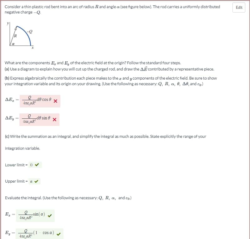 ### Electric Field of a Charged Rod Bent into an Arc

Consider a thin plastic rod bent into an arc of radius \( R \) and angle \( \alpha \) (see figure below). The rod carries a uniformly distributed negative charge \(-Q\).

#### Diagram Description:
A diagram shows a segment of an arc with radius \( R \), subtending an angle \( \alpha \) at the origin of the coordinate system. The rod has a uniformly distributed negative charge \(-Q\).

![Diagram](URL)  *(Note: Insert relevant URL of the figure)*

#### Problem Statement
What are the components \(E_x\) and \(E_y\) of the electric field at the origin? Follow the standard four steps:

1. **Use a diagram to explain how you will cut up the charged rod, and draw the \( \Delta \mathbf{E} \) contributed by a representative piece.**

2. **Express algebraically the contribution each piece makes to the \( x \) and \( y \) components of the electric field.** 
    - Be sure to show your integration variable and its origin on your drawing.
    - Use the following as necessary: \( Q \), \( R \), \( \alpha \), \( \theta \), \( \Delta \theta \), and \( \epsilon_0 \).

   \[
   \Delta E_x = \frac{Q}{4 \pi \epsilon_0 \alpha R^2} (-d\theta \cos \theta) 
   \]

   \[
   \Delta E_y = \frac{Q}{4 \pi \epsilon_0 \alpha R^2} (-d\theta \sin \theta) 
   \]

3. **Write the summation as an integral, and simplify the integral as much as possible.** 
   - State explicitly the range of your integration variable.

   \[
   \text{Lower limit: } 0 
   \]

   \[
   \text{Upper limit: } \alpha 
   \]

4. **Evaluate the integral.** 
   - Use the following as necessary: \( Q \), \( R \), \( \alpha \), and \( \epsilon_0 \).

   \[
   E_x = \frac{Q}{4 \pi \epsilon_0 \alpha R^2} (-\sin (\alpha)) 
   \]

   \[
   E