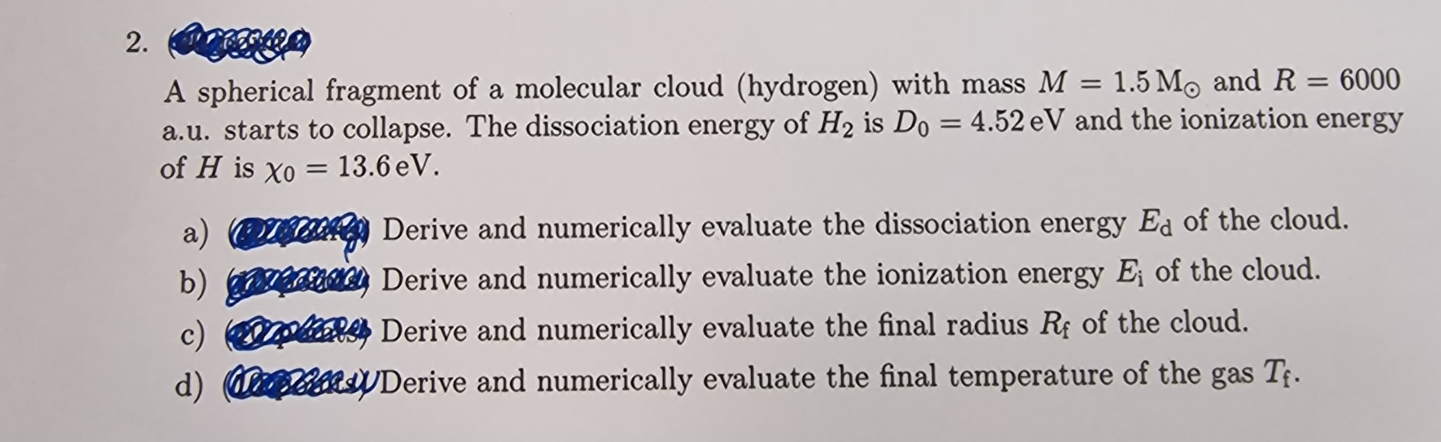 2. (e)
A spherical fragment of a molecular cloud (hydrogen) with mass M = 1.5 Mo and R = 6000
a.u. starts to collapse. The dissociation energy of H₂ is Do = 4.52 eV and the ionization energy
of H is Xo = 13.6 eV.
a)
b) ge
Derive and numerically evaluate the dissociation energy Ed of the cloud.
Derive and numerically evaluate the ionization energy E; of the cloud.
c) pt Derive and numerically evaluate the final radius Rf of the cloud.
d) Casty Derive and numerically evaluate the final temperature of the gas T₁.