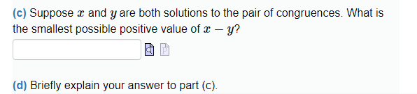 (c) Suppose x and y are both solutions to the pair of congruences. What is
the smallest possible positive value of x - y?
(d) Briefly explain your answer to part (c).