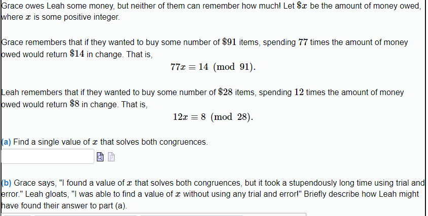 Grace owes Leah some money, but neither of them can remember how much! Let $x be the amount of money owed,
where x is some positive integer.
Grace remembers that if they wanted to buy some number of $91 items, spending 77 times the amount of money
owed would return $14 in change. That is,
77x 14 (mod 91).
Leah remembers that if they wanted to buy some number of $28 items, spending 12 times the amount of money
owed would return $8 in change. That is,
12x = 8 (mod 28).
(a) Find a single value of that solves both congruences.
(b) Grace says, "I found a value of a that solves both congruences, but it took a stupendously long time using trial and
error." Leah gloats, "I was able to find a value of x without using any trial and error!" Briefly describe how Leah might
have found their answer to part (a).