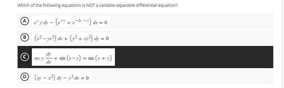 Which of the following equations is NOT a variable separable differential equation?
" ydy - (e-" + e -²₁-x) dx =
B (x²-x²) dx + (y² + xy²) dy = 0
A
D
sec y
dy
dx
0
+ sin (x-y) = sin(x + y)
(xy - x²) dy - y² dx = 0