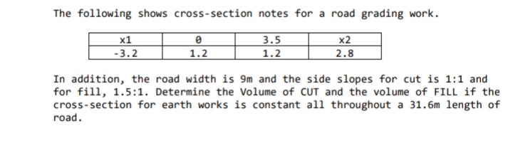 The following shows cross-section notes for a road grading work.
3.5
х1
-3.2
x2
2.8
1.2
1.2
In addition, the road width is 9m and the side slopes for cut is 1:1 and
for fill, 1.5:1. Determine the Volume of CUT and the volume of FILL if the
cross-section for earth works is constant all throughout a 31.6m length of
road.
